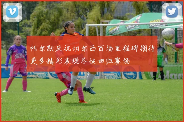 帕尔默庆祝切尔西百场里程碑期待更多精彩表现尽快回归赛场