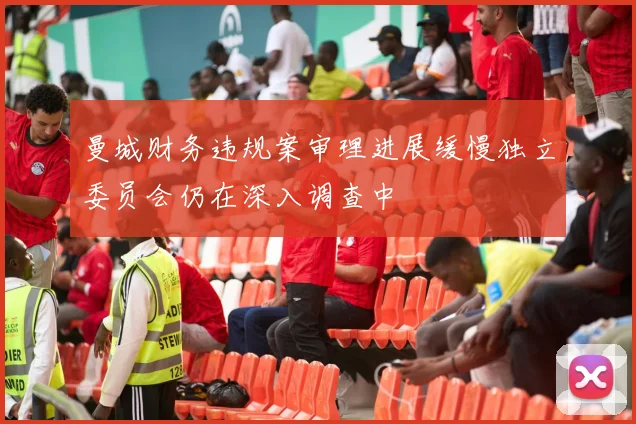 曼城财务违规案审理进展缓慢独立委员会仍在深入调查中
