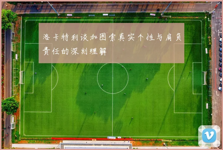 洛卡特利谈加图索真实个性与肩负责任的深刻理解