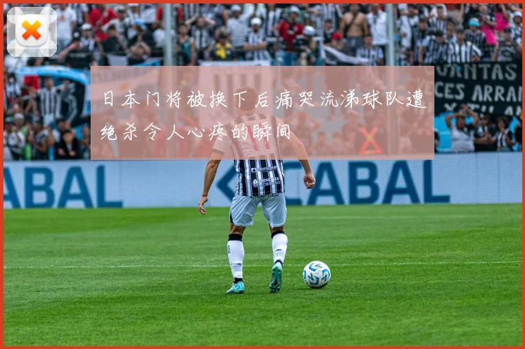 日本门将被换下后痛哭流涕球队遭绝杀令人心疼的瞬间