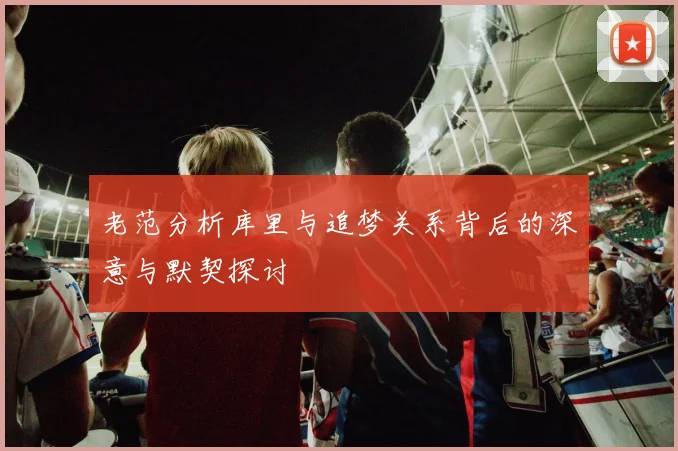 老范分析库里与追梦关系背后的深意与默契探讨