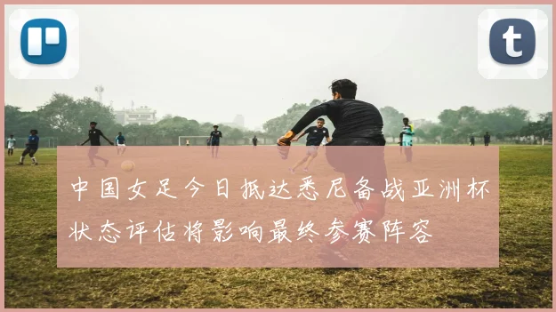 中国女足今日抵达悉尼备战亚洲杯状态评估将影响最终参赛阵容