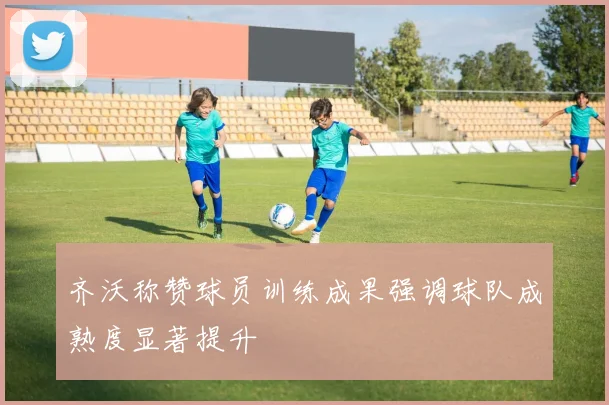 齐沃称赞球员训练成果强调球队成熟度显著提升