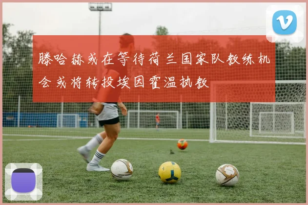 滕哈赫或在等待荷兰国家队教练机会或将转投埃因霍温执教
