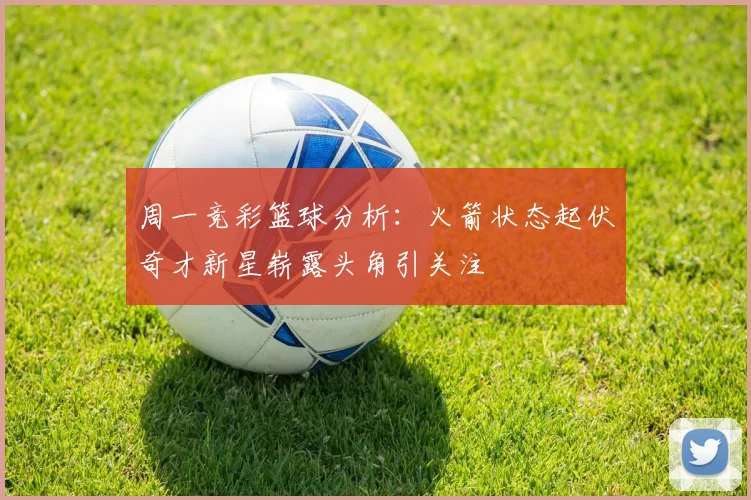 周一竞彩篮球分析：火箭状态起伏奇才新星崭露头角引关注