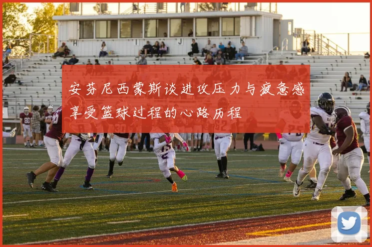 安芬尼西蒙斯谈进攻压力与疲惫感享受篮球过程的心路历程