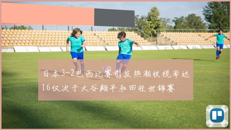日本3-2巴西比赛引发热潮收视率达16仅次于大谷翔平和田径世锦赛