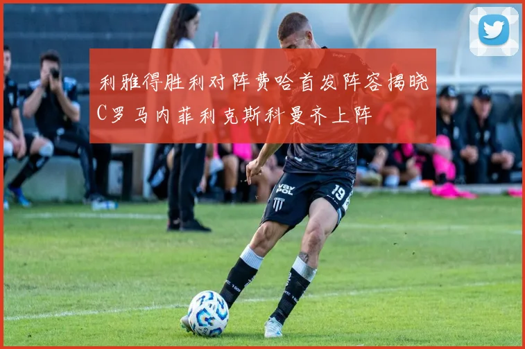 利雅得胜利对阵费哈首发阵容揭晓C罗马内菲利克斯科曼齐上阵
