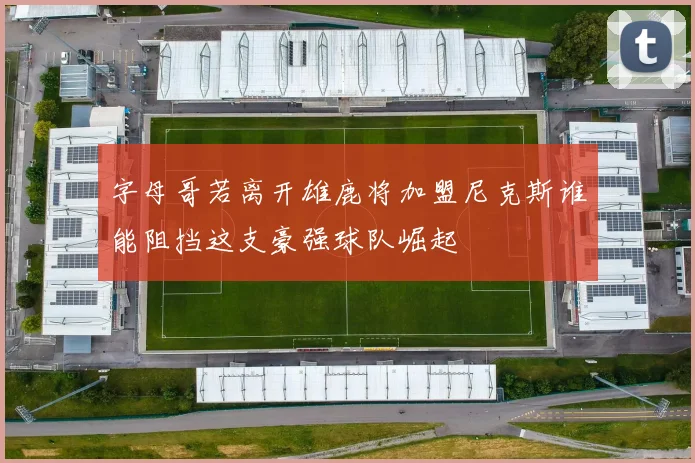 字母哥若离开雄鹿将加盟尼克斯谁能阻挡这支豪强球队崛起